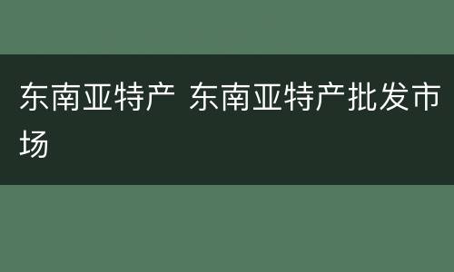 东南亚特产 东南亚特产批发市场