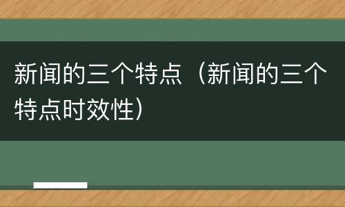 新闻的三个特点（新闻的三个特点时效性）