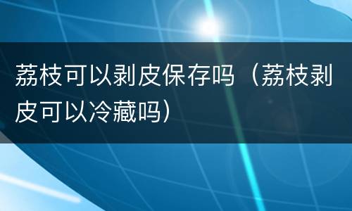 荔枝可以剥皮保存吗（荔枝剥皮可以冷藏吗）