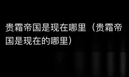 贵霜帝国是现在哪里（贵霜帝国是现在的哪里）