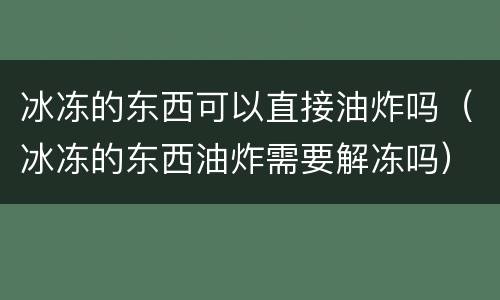 冰冻的东西可以直接油炸吗（冰冻的东西油炸需要解冻吗）
