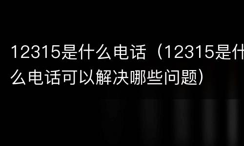 12315是什么电话（12315是什么电话可以解决哪些问题）