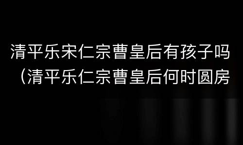清平乐宋仁宗曹皇后有孩子吗（清平乐仁宗曹皇后何时圆房）