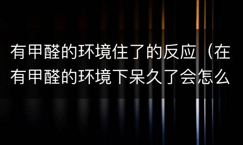 有甲醛的环境住了的反应（在有甲醛的环境下呆久了会怎么样）
