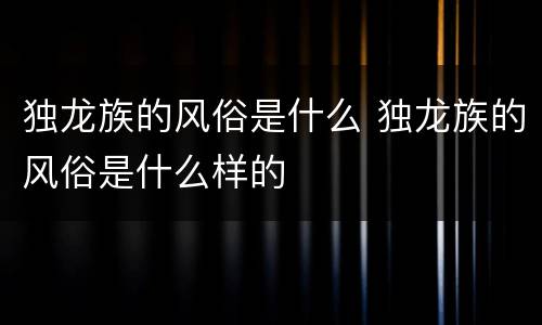 独龙族的风俗是什么 独龙族的风俗是什么样的