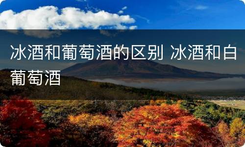 冰酒和葡萄酒的区别 冰酒和白葡萄酒