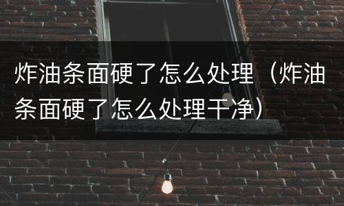 炸油条面硬了怎么处理（炸油条面硬了怎么处理干净）