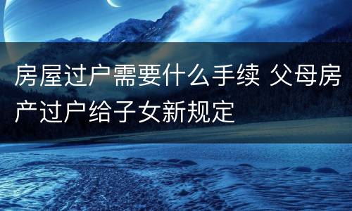 房屋过户需要什么手续 父母房产过户给子女新规定