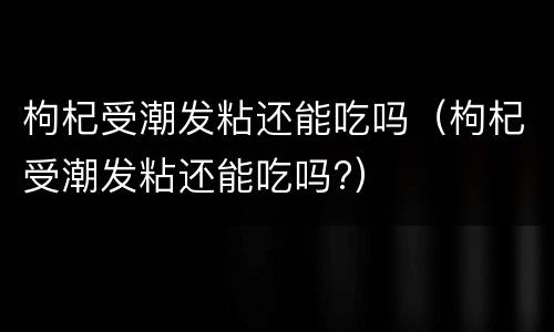 枸杞受潮发粘还能吃吗（枸杞受潮发粘还能吃吗?）