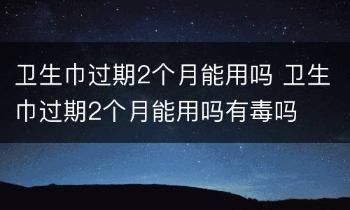卫生巾过期2个月能用吗 卫生巾过期2个月能用吗有毒吗