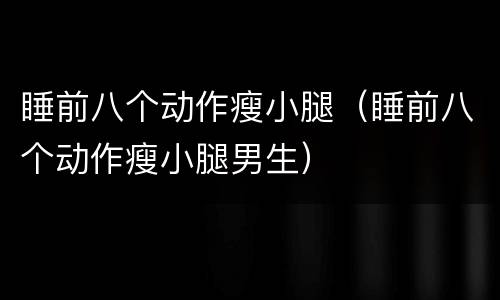 睡前八个动作瘦小腿（睡前八个动作瘦小腿男生）