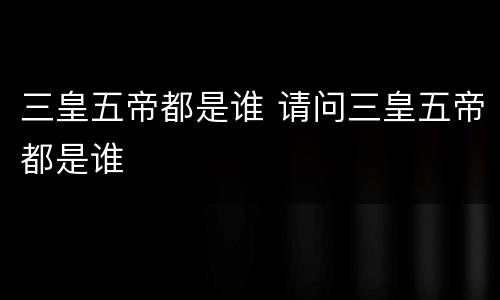 三皇五帝都是谁 请问三皇五帝都是谁