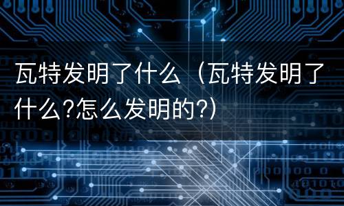 瓦特发明了什么（瓦特发明了什么?怎么发明的?）