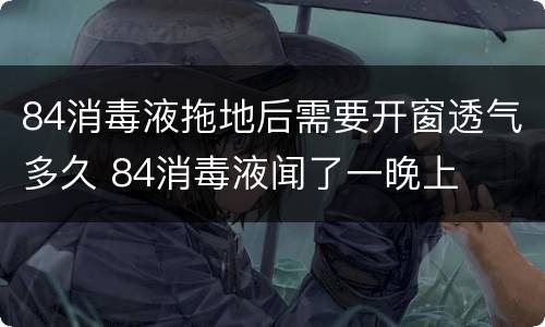 84消毒液拖地后需要开窗透气多久 84消毒液闻了一晚上