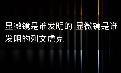 显微镜是谁发明的 显微镜是谁发明的列文虎克