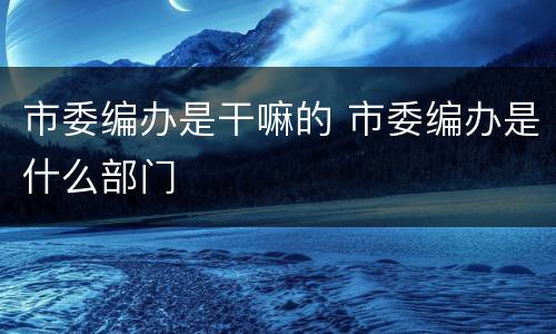 市委编办是干嘛的 市委编办是什么部门