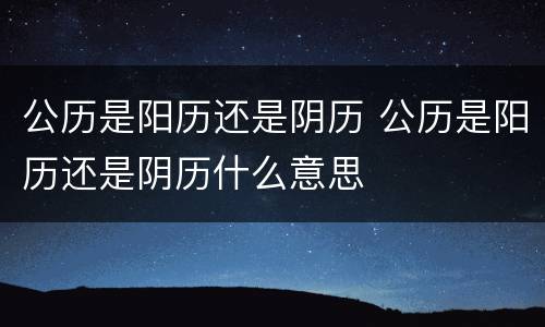 公历是阳历还是阴历 公历是阳历还是阴历什么意思