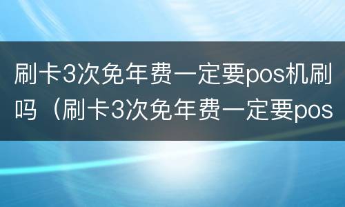 刷卡3次免年费一定要pos机刷吗（刷卡3次免年费一定要pos机刷吗安全吗）