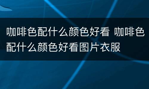 咖啡色配什么颜色好看 咖啡色配什么颜色好看图片衣服