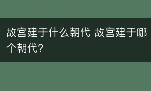 故宫建于什么朝代 故宫建于哪个朝代?