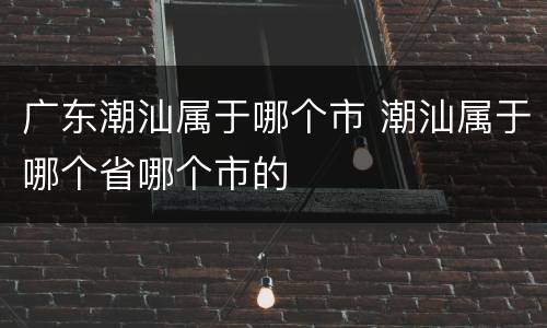 广东潮汕属于哪个市 潮汕属于哪个省哪个市的