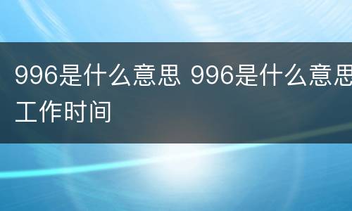 996是什么意思 996是什么意思工作时间
