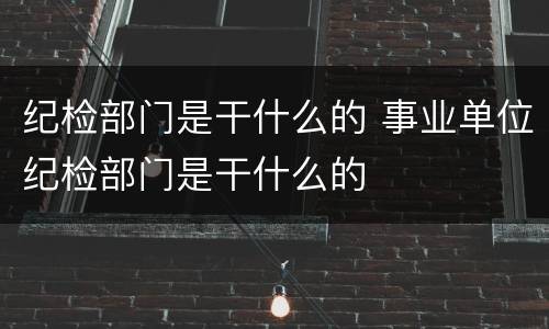 纪检部门是干什么的 事业单位纪检部门是干什么的