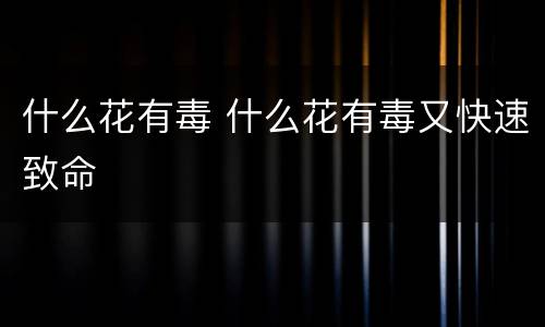 什么花有毒 什么花有毒又快速致命