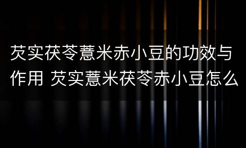 芡实茯苓薏米赤小豆的功效与作用 芡实薏米茯苓赤小豆怎么吃祛湿最好