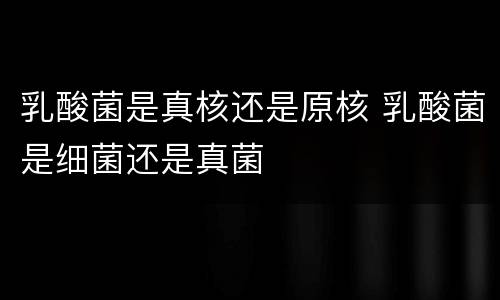 乳酸菌是真核还是原核 乳酸菌是细菌还是真菌