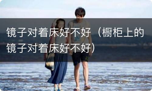 镜子对着床好不好（橱柜上的镜子对着床好不好）