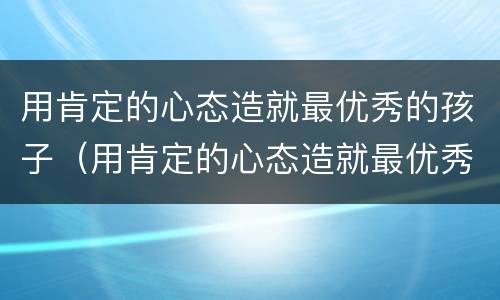用肯定的心态造就最优秀的孩子（用肯定的心态造就最优秀的孩子作文）