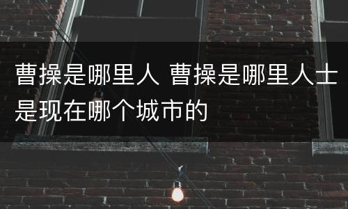 曹操是哪里人 曹操是哪里人士是现在哪个城市的