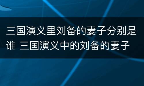 三国演义里刘备的妻子分别是谁 三国演义中的刘备的妻子