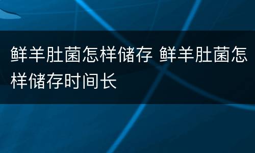鲜羊肚菌怎样储存 鲜羊肚菌怎样储存时间长