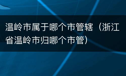 温岭市属于哪个市管辖（浙江省温岭市归哪个市管）
