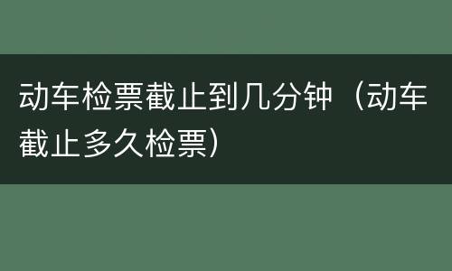 动车检票截止到几分钟（动车截止多久检票）