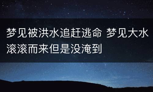 梦见被洪水追赶逃命 梦见大水滚滚而来但是没淹到