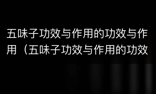 五味子功效与作用的功效与作用（五味子功效与作用的功效与作用是什么）