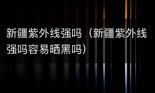 新疆紫外线强吗（新疆紫外线强吗容易晒黑吗）