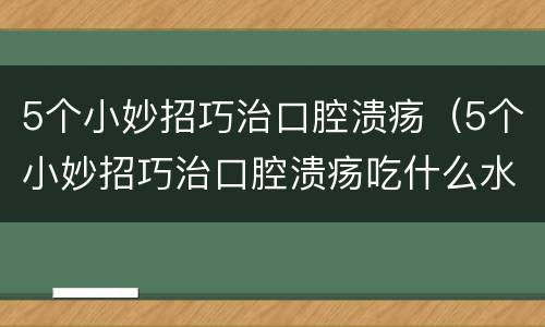 5个小妙招巧治口腔溃疡（5个小妙招巧治口腔溃疡吃什么水果）