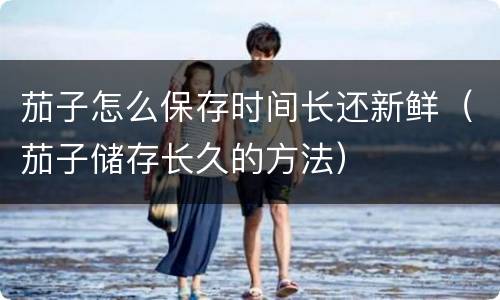 茄子怎么保存时间长还新鲜（茄子储存长久的方法）