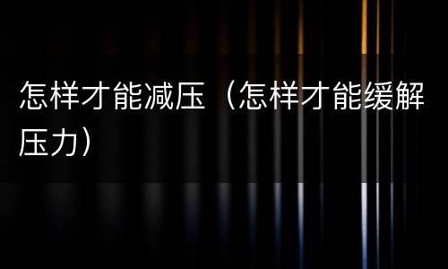 怎样才能减压（怎样才能缓解压力）
