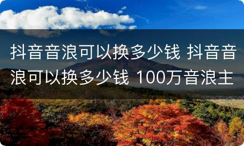 抖音音浪可以换多少钱 抖音音浪可以换多少钱 100万音浪主播能拿多少-火车屋
