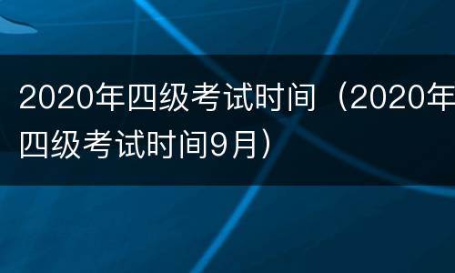2020年四级考试时间（2020年四级考试时间9月）