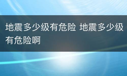 地震多少级有危险 地震多少级有危险啊