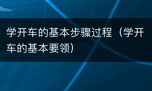 学开车的基本步骤过程（学开车的基本要领）