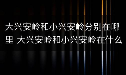 大兴安岭和小兴安岭分别在哪里 大兴安岭和小兴安岭在什么地方
