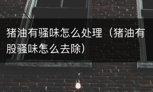 猪油有骚味怎么处理（猪油有股骚味怎么去除）