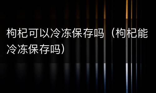 枸杞可以冷冻保存吗（枸杞能冷冻保存吗）